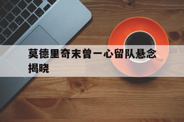 莫德里奇末曾一心留队悬念揭晓的简单介绍