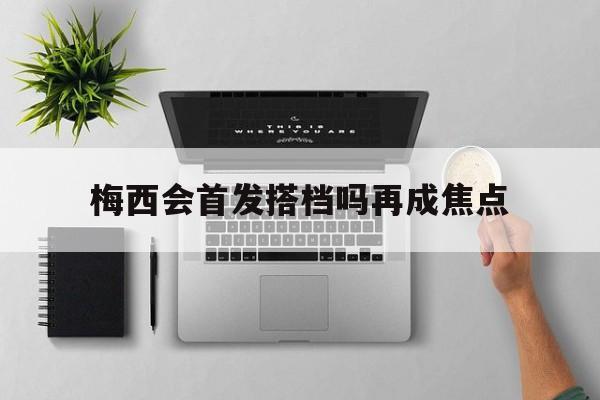 梅西会首发搭档吗再成焦点(梅西会首发搭档吗再成焦点球员)|金年会体育平台